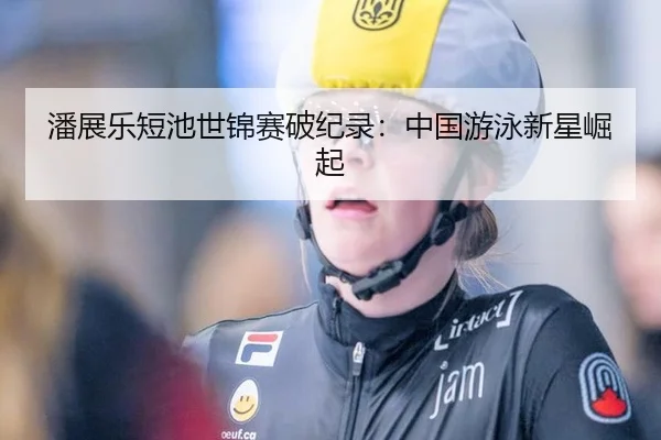 潘展乐短池世锦赛破纪录：中国游泳新星崛起