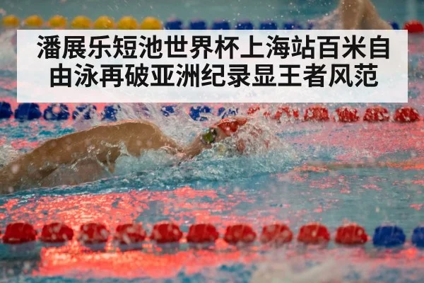 潘展乐短池世界杯上海站百米自由泳再破亚洲纪录显王者风范