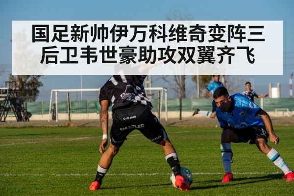 国足新帅伊万科维奇变阵三后卫韦世豪助攻双翼齐飞